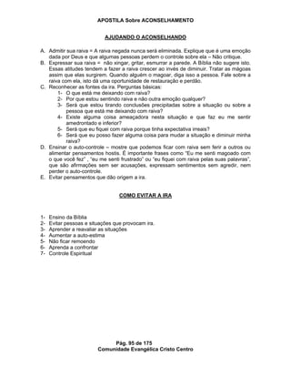 APOSTILA Sobre ACONSELHAMENTO
Pág. 95 de 175
Comunidade Evangélica Cristo Centro
AJUDANDO O ACONSELHANDO
A. Admitir sua raiva = A raiva negada nunca será eliminada. Explique que é uma emoção
dada por Deus e que algumas pessoas perdem o controle sobre ela – Não critique.
B. Expressar sua raiva = não xingar, gritar, esmurrar a parede. A Bíblia não sugere isto.
Essas atitudes tendem a fazer a raiva crescer ao invés de diminuir. Tratar as mágoas
assim que elas surgirem. Quando alguém o magoar, diga isso a pessoa. Fale sobre a
raiva com ela, isto dá uma oportunidade de restauração e perdão.
C. Reconhecer as fontes da ira. Perguntas básicas:
1- O que está me deixando com raiva?
2- Por que estou sentindo raiva e não outra emoção qualquer?
3- Será que estou tirando conclusões precipitadas sobre a situação ou sobre a
pessoa que está me deixando com raiva?
4- Existe alguma coisa ameaçadora nesta situação e que faz eu me sentir
amedrontado e inferior?
5- Será que eu fiquei com raiva porque tinha expectativa irreais?
6- Será que eu posso fazer alguma coisa para mudar a situação e diminuir minha
raiva?
D. Ensinar o auto-controle – mostre que podemos ficar com raiva sem ferir a outros ou
alimentar pensamentos hostis. É importante frases como “Eu me senti magoado com
o que você fez” , “eu me senti frustrado” ou “eu fiquei com raiva pelas suas palavras”,
que são afirmações sem ser acusações, expressam sentimentos sem agredir, nem
perder o auto-controle.
E. Evitar pensamentos que dão origem a ira.
COMO EVITAR A IRA
1- Ensino da Bíblia
2- Evitar pessoas e situações que provocam ira.
3- Aprender a reavaliar as situações
4- Aumentar a auto-estima
5- Não ficar remoendo
6- Aprenda a confrontar
7- Controle Espiritual
 
