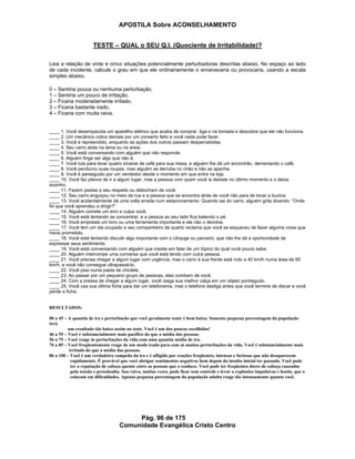 APOSTILA Sobre ACONSELHAMENTO
Pág. 96 de 175
Comunidade Evangélica Cristo Centro
TESTE – QUAL o SEU Q.I. (Quociente de Irritabilidade)?
Leia a relação de vinte e cinco situações potencialmente perturbadoras descritas abaixo. No espaço ao lado
de cada incidente, calcule o grau em que ele ordinariamente o enraiveceria ou provocaria, usando a escala
simples abaixo.
0 – Sentiria pouca ou nenhuma perturbação.
1 – Sentiria um pouco de irritação.
2 – Ficaria moderadamente irritado.
3 – Ficaria bastante irado.
4 – Ficaria com muita raiva.
____ 1. Você desempacota um aparelho elétrico que acaba de comprar, liga-o na tomada e descobre que ele não funciona.
____ 2. Um mecânico cobra demais por um conserto feito e você nada pode fazer.
____ 3. Você é repreendido, enquanto as ações dos outros passam despercebidas.
____ 4. Seu carro atola na lama ou na areia.
____ 5. Você está conversando com alguém que não responde.
____ 6. Alguém finge ser algo que não é.
____ 7. Você luta para levar quatro xícaras de café para sua mesa, e alguém lhe dá um encontrão, derramando o café.
____ 8. Você pendurou suas roupas, mas alguém as derruba no chão e não as apanha.
____ 9. Você é perseguido por um vendedor desde o momento em que entra na loja.
____ 10. Você faz planos de ir a algum lugar, mas a pessoa com quem você ia desiste no último momento e o deixa
sozinho.
____ 11. Fazem piadas a seu respeito ou debocham de você.
____ 12. Seu carro enguiçou no meio da rua e a pessoa que se encontra atrás de você não para de tocar a buzina.
____ 13. Você acidentalmente dá uma volta errada num estacionamento. Quando sai do carro, alguém grita dizendo: “Onde
foi que você aprendeu a dirigir?”
____ 14. Alguém comete um erro e culpa você.
____ 15. Você está tentando se concentrar, e a pessoa ao seu lado fica batendo o pé.
____ 16. Você empresta um livro ou uma ferramenta importante e ele não o devolve.
____ 17. Você tem um dia ocupado e seu companheiro de quarto reclama que você se esqueceu de fazer alguma coisa que
havia prometido.
____ 18. Você está tentando discutir algo importante com o cônjuge ou parceiro, que não lhe dá a oportunidade de
expressar seus sentimento.
____ 19. Você está conversando com alguém que insiste em falar de um tópico do qual você pouco sabe.
____ 20. Alguém interrompe uma conversa que você está tendo com outra pessoa.
____ 21. Você precisa chegar a algum lugar com urgência, mas o carro à sua frente está indo a 40 km/h numa área de 65
km/h, e você não consegue ultrapassá-lo.
____ 22. Você pisa numa pasta de chiclete.
____ 23. Ao passar por um pequeno grupo de pessoas, elas zombam de você.
____ 24. Com a pressa de chegar a algum lugar, você rasga sua melhor calça em um objeto pontiagudo.
____ 25. Você usa sua última ficha para dar um telefonema, mas o telefone desliga antes que você termine de discar e você
perde a ficha.
RESULTADOS:
00 a 45 – A quantia de ira e perturbação que você geralmente sente é bem baixa. Somente pequena porcentagem da população
terá
um resultado tão baixo assim no teste. Você é um dos poucos escolhidos!
46 a 55 – Você é substancialmente mais pacífico do que a média das pessoas.
56 a 75 – Você reage às perturbações da vida com uma quantia média de ira.
76 a 85 – Você freqüentemente reage de um modo irado para com as muitas perturbações da vida. Você é substancialmente mais
irritado do que a média das pessoas.
86 a 100 – Você é um verdadeiro campeão da ira e é afligido por reações freqüentes, intensas e furiosas que não desaparecem
rapidamente. É provável que você abrigue sentimentos negativos bem depois do insulto inicial ter passado. Você pode
ter a reputação de cabeça quente entre as pessoas que o conhece. Você pode ter freqüentes dores de cabeça causadas
pela tensão e pressãoalta. Sua raiva, muitas vezes, pode ficar sem controle e levar a explosões impulsivas e hostis, que o
colocam em dificuldades. Apenas pequena porcentagem da população adulta reage tão intensamente quanto você.
 