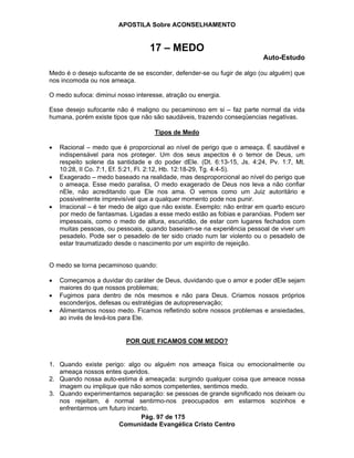 APOSTILA Sobre ACONSELHAMENTO
Pág. 97 de 175
Comunidade Evangélica Cristo Centro
17 – MEDO
Auto-Estudo
Medo é o desejo sufocante de se esconder, defender-se ou fugir de algo (ou alguém) que
nos incomoda ou nos ameaça.
O medo sufoca: diminui nosso interesse, atração ou energia.
Esse desejo sufocante não é maligno ou pecaminoso em si – faz parte normal da vida
humana, porém existe tipos que não são saudáveis, trazendo conseqüencias negativas.
Tipos de Medo
Racional – medo que é proporcional ao nível de perigo que o ameaça. É saudável e
indispensável para nos proteger. Um dos seus aspectos é o temor de Deus, um
respeito solene da santidade e do poder dEle. (Dt. 6:13-15, Js. 4:24, Pv. 1:7, Mt.
10:28, II Co. 7:1, Ef. 5:21, Fl. 2:12, Hb. 12:18-29, Tg. 4:4-5).
Exagerado – medo baseado na realidade, mas desproporcional ao nível do perigo que
o ameaça. Esse medo paralisa, O medo exagerado de Deus nos leva a não confiar
nEle, não acreditando que Ele nos ama. O vemos como um Juiz autoritário e
possivelmente imprevisível que a qualquer momento pode nos punir.
Irracional – é ter medo de algo que não existe. Exemplo: não entrar em quarto escuro
por medo de fantasmas. Ligadas a esse medo estão as fobias e paranóias. Podem ser
impessoais, como o medo de altura, escuridão, de estar com lugares fechados com
muitas pessoas, ou pessoais, quando baseiam-se na experiência pessoal de viver um
pesadelo. Pode ser o pesadelo de ter sido criado num lar violento ou o pesadelo de
estar traumatizado desde o nascimento por um espírito de rejeição.
O medo se torna pecaminoso quando:
Começamos a duvidar do caráter de Deus, duvidando que o amor e poder dEle sejam
maiores do que nossos problemas;
Fugimos para dentro de nós mesmos e não para Deus. Criamos nossos próprios
esconderijos, defesas ou estratégias de autopreservação;
Alimentamos nosso medo. Ficamos refletindo sobre nossos problemas e ansiedades,
ao invés de levá-los para Ele.
POR QUE FICAMOS COM MEDO?
1. Quando existe perigo: algo ou alguém nos ameaça física ou emocionalmente ou
ameaça nossos entes queridos.
2. Quando nossa auto-estima é ameaçada: surgindo qualquer coisa que ameace nossa
imagem ou implique que não somos competentes, sentimos medo.
3. Quando experimentamos separação: se pessoas de grande significado nos deixam ou
nos rejeitam, é normal sentirmo-nos preocupados em estarmos sozinhos e
enfrentarmos um futuro incerto.
 