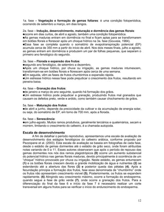 1a. fase – Vegetação e formação de gemas foliares: é uma condição fotoperiódica,
ocorrendo de setembro a março, em dias longos.
2a. fase – Indução, desenvolvimento, maturação e dormência das gemas florais:
ocorre em dias curtos, de abril a agosto, também uma condição fotoperiódica.
As gemas maduras entram em dormência no final e ficam aptas para se transformarem
em botões florais e florescer após um choque hídrico na 3a. fase (Gouveia, 1984).
Essa fase se completa quando o somatório de evapotranspiração potencial (EP)
acumula cerca de 350 mm a partir do início de abril. Nos dois meses finais, julho a agosto,
as gemas entram em dormência e produzem um par de folhas pequenas, que separam o
primeiro ano fenológico do segundo.
3a. fase – Florada e expansão dos frutos:
segundo ano fenológico, de setembro a dezembro.
Após um choque hídrico, por chuva ou irrigação, as gemas maduras intumescem,
transformam-se em botões florais e florescem após cerca de uma semana.
Em seguida, vêm as fases de frutos chumbinhos e expansão rápida.
Um estresse hídrico nessa fase pode prejudicar o crescimento dos frutos, resultando em
peneira baixa.
4a. fase – Granação dos frutos:
de janeiro a março do ano seguinte, quando há formação dos grãos.
Um estresse hídrico pode prejudicar a granação, produzindo frutos mal granados que
causam os defeitos preto, verde e ardido, como também causar chochamento de grãos.
5a. fase – Maturação dos frutos:
de abril a junho, depende da precocidade da cultivar e da acumulação de energia solar,
ou seja, do somatório de EP, em torno de 700 mm, após a florada.
6a. fase – Senescência:
em julho-agosto. Muitos ramos produtivos, geralmente terciários e quaternários, secam e
morrem, limitando o crescimento do cafeeiro, é a chamada autopoda.

Escala de desenvolvimento
A fim de detalhar o período reprodutivo, apresentamos uma escala de avaliação de
desenvolvimento dos estágios fenológicos do cafeeiro arábica, conforme proposto por
Pezzopane et al. (2003). Esta escala de avaliação se baseia em fotografias de cada fase,
desde o estádio de gemas dormentes até o estádio de grão seco, onde foram atribuídas
notas variando de 0 a 11. Esses autores observaram que após o período de repouso das
gemas dormentes nos nós dos ramos plagiotrópicos (0) ocorre um aumento substancial
do potencial hídrico nas gemas florais maduras, devido principalmente à ocorrência de um
“choque” hídrico provocado por chuva ou irrigação. Neste estádio, as gemas entumecem
(1) e os botões florais crescem devido a grande mobilização de água e nutrientes (2) se
estendendo até a abertura das flores (3) e posterior queda das pétalas (4). Após a
fecundação principia a formação dos frutos, fase essa denominada de “chumbinho” onde
os frutos não apresentam crescimento visível (5). Posteriormente, os frutos se expandem
rapidamente. (6) Atingindo seu crescimento máximo, ocorre a formação do endosperma,
quando segue a fase de grão verde (7), onde ocorre a granação dos frutos. Para a
diferenciação do final da fase 6 e início da fase 7 é necessário realizar um corte
transversal em alguns frutos para se verificar o início do endurecimento do endosperma.

12

 