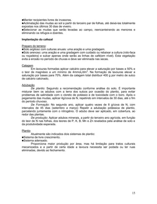 Manter recipientes livres de invasoras.
Aclimatação das mudas ao sol a partir

do terceiro par de folhas, até deixá-las totalmente
expostas nos últimos 30 dias de viveiro.
Selecionar as mudas que serão levadas ao campo, reencanteirando as menores e
eliminando os refugos e doentes.
Implantação do cafezal
Preparo do terreno:
Solo argiloso com culturas anuais: uma aração e uma gradagem.
Solo arenoso: uma aração e uma gradagem com cuidado ou rebaixar a cultura (rolo-faca
ou roçadeira) e sulcar apenas onde serão as linhas de café(em nível). Esta vegetação
evita a erosão no período de chuvas e deve ser eliminada nas secas.
Calagem
Em lavouras formadas aplicar calcário para elevar a saturação por bases a 50% e
o teor de magnésio a um mínimo de 4mmolc/dm3. Na formação de lavouras elevar a
saturação por bases para 70%. Além da calagem total distribuir 400 g por metro de sulco
de calcário calcinado.
Adubação
De plantio: Seguindo a recomendação conforme análise do solo. É importante
misturar bem os adubos com a terra dos sulcos por ocasião do plantio, para evitar
problemas de salinidade com o cloreto de potássio e de toxicidade com o boro. Após o
pegamento das mudas, aplicar 4g/cova de N, repetindo em intervalos de 30 dias, até o fim
do período chuvoso.
De Formação: No segundo ano, aplicar quatro vezes de 8 g/cova de N, com
intervalos de 45 dias (setembro a março) Repetir a adubação potássica de plantio,
parcelando juntamente com o nitrogênio. O adubo deve ser aplicado, em cobertura, ao
redor das plantas.
De produção: Aplicar adubos minerais, a partir do terceiro ano agrícola, em função
do teor de N nas folhas, dos teores de P, K, B, Mn e Zn revelados pela análise de solo e
da produtividade esperada.
Plantio
Atualmente são indicados dois sistemas de plantio:
Sistema de livre crescimento.
Sistema adensado.
Proporciona maior produção por área, mas há limitação para tratos culturais
mecanizados e a partir de certa idade a lavoura necessita ser podada ou ter ruas
eliminadas, devido ao fechamento.

15

 