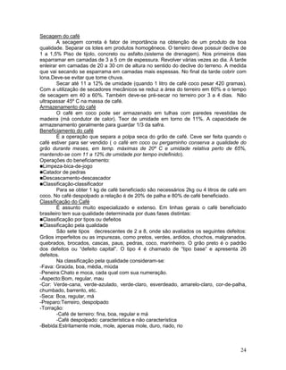 Secagem do café
A secagem correta é fator de importância na obtenção de um produto de boa
qualidade. Separar os lotes em produtos homogêneos. O terreiro deve possuir declive de
1 a 1,5% Piso de tijolo, concreto ou asfalto.(sistema de drenagem). Nos primeiros dias
esparramar em camadas de 3 a 5 cm de espessura. Revolver várias vezes ao dia. À tarde
enleirar em camadas de 20 a 30 cm de altura no sentido do declive do terreno. A medida
que vai secando se esparrama em camadas mais espessas. No final da tarde cobrir com
lona.Deve-se evitar que tome chuva.
Secar até 11 a 12% de umidade (quando 1 litro de café coco pesar 420 gramas).
Com a utilização de secadores mecânicos se reduz a área do terreiro em 60% e o tempo
de secagem em 40 a 60%. Também deve-se pré-secar no terreiro por 3 a 4 dias. Não
ultrapassar 45º C na massa de café.
Armazenamento do café
O café em coco pode ser armazenado em tulhas com paredes revestidas de
madeira (má condutor de calor). Teor de umidade em torno de 11%. A capacidade de
armazenamento geralmente para guardar 1/3 da safra.
Beneficiamento do café
É a operação que separa a polpa seca do grão de café. Ceve ser feita quando o
café estiver para ser vendido ( o café em coco ou pergaminho conserva a qualidade do
grão durante meses, em temp. máximas de 20º C e umidade relativa perto de 65%,
mantendo-se com 11 a 12% de umidade por tempo indefinido).
Operações do beneficiamento:
Limpeza-bica-de-jogo
Catador de pedras
Descascamento-descascador
Classificação-classificador
Para se obter 1 kg de café beneficiado são necessários 2kg ou 4 litros de café em
coco. No café despolpado a relação é de 20% de palha e 80% de café beneficiado.
Classificação do Café
É assunto muito especializado e extenso. Em linhas gerais o café beneficiado
brasileiro tem sua qualidade determinada por duas fases distintas:
Classificação por tipos ou defeitos
Classificação pela qualidade
São sete tipos decrescentes de 2 a 8, onde são avaliados os seguintes defeitos:
Grãos imperfeitos ou as impurezas, como pretos, verdes, ardidos, chochos, malgranados,
quebrados, brocados, cascas, paus, pedras, coco, marinheiro. O grão preto é o padrão
dos defeitos ou “defeito capital”. O tipo 4 é chamado de “tipo base” e apresenta 26
defeitos.
Na classificação pela qualidade consideram-se:
-Fava: Graúda, boa, média, miúda
-Peneira:Chato e moca, cada qual com sua numeração.
-Aspecto:Bom, regular, mau
-Cor: Verde-cana, verde-azulado, verde-claro, esverdeado, amarelo-claro, cor-de-palha,
chumbado, barrento, etc.
-Seca: Boa, regular, má
-Preparo:Terreiro, despolpado
-Torração:
-Café de terreiro: fina, boa, regular e má
-Café despolpado: característica e não característica
-Bebida:Estritamente mole, mole, apenas mole, duro, riado, rio

24

 