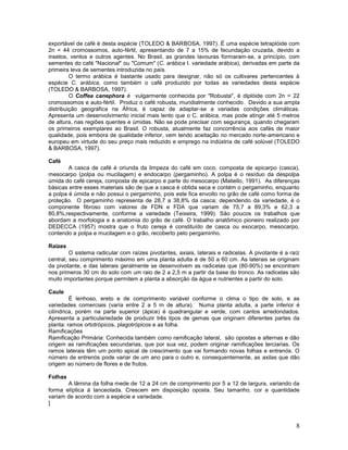 exportável de café é desta espécie (TOLEDO & BARBOSA, 1997). É uma espécie tetraplóide com
2n = 44 cromossomos, auto-fértil, apresentando de 7 a 15% de fecundação cruzada, devido a
insetos, ventos e outros agentes. No Brasil, as grandes lavouras formaram-se, a princípio, com
sementes do café "Nacional" ou "Comum" (C. arábica I. variedade arábica), derivadas em parte da
primeira leva de sementes introduzida no país.
O termo arábica é bastante usado para designar, não só os cultivares pertencentes à
espécie C. arábica, como também o café produzido por todas as variedades desta espécie
(TOLEDO & BARBOSA, 1997).
O Coffea canephora é vulgarmente conhecida por "Robusta", é diplóide com 2n = 22
cromossomos e auto-fértil. Produz o café robusta, mundialmente conhecido. Devido a sua ampla
distribuição geográfica na África, é capaz de adaptar-se a variadas condições climáticas.
Apresenta um desenvolvimento inicial mais lento que o C. arábica, mas pode atingir até 5 metros
de altura, nas regiões quentes e úmidas. Não se pode precisar com segurança, quando chegaram
os primeiros exemplares ao Brasil. O robusta, atualmente faz concorrência aos cafés de maior
qualidade, pois embora de qualidade inferior, vem tendo aceitação no mercado norte-americano e
europeu em virtude do seu preço mais reduzido e emprego na indústria de café solúvel (TOLEDO
& BARBOSA, 1997).
Café
A casca de café é oriunda da limpeza do café em coco, composta de epicarpo (casca),
mesocarpo (polpa ou mucilagem) e endocarpo (pergaminho). A polpa é o resíduo da despolpa
úmida do café cereja, composta de epicarpo e parte do mesocarpo (Matiello, 1991). As diferenças
básicas entre esses materiais são de que a casca é obtida seca e contém o pergaminho, enquanto
a polpa é úmida e não possui o pergaminho, pois este fica envolto no grão de café como forma de
proteção. O pergaminho representa de 28,7 a 38,8% da casca; dependendo da variedade, é o
componente fibroso com valores de FDN e FDA que variam de 75,7 a 89,3% e 62,3 a
80,8%,respectivamente, conforme a variedade (Teixeira, 1999). São poucos os trabalhos que
abordam a morfologia e a anatomia do grão de café. O trabalho anatômico pioneiro realizado por
DEDECCA (1957) mostra que o fruto cereja é constituído de casca ou exocarpo, mesocarpo,
contendo a polpa e mucilagem e o grão, recoberto pelo pergaminho.
Raízes
O sistema radicular com raízes pivotantes, axiais, laterais e radicelas. A pivotante é a raíz
central, seu comprimento máximo em uma planta adulta é de 50 a 60 cm. As laterais se originam
da pivotante, e das laterais geralmente se desenvolvem as radicelas que (80-90%) se encontram
nos primeros 30 cm do solo com um raio de 2 a 2,5 m a partir da base do tronco. As radicelas são
muito importantes porque permitem a planta a absorção da água e nutrientes a partir do solo.
Caule
É lenhoso, ereto e de comprimento variável conforme o clima o tipo de solo, e as
variedades comerciais (varía entre 2 a 5 m de altura). Numa planta adulta, a parte inferior é
cilíndrica, porém na parte superior (ápice) é quadrangular e verde, com cantos arredondados.
Apresenta a particulariedade de produzir três tipos de gemas que originam diferentes partes da
planta: ramos ortotrópicos, plagotrópicos e as folha.
Ramificações
Ramificação Primária: Conhecida também como ramificação lateral, são opostas e alternas e dão
origem as ramificações secundarias, que por sua vez, podem originar ramificações terciarias. Os
ramos laterais têm um ponto apical de crescimento que vai formando novas folhas e entrenós. O
número de entrenós pode variar de um ano para o outro e, consequentemente, as axilas que dão
origem ao número de flores e de frutos.
Folhas
A lâmina da folha mede de 12 a 24 cm de comprimento por 5 a 12 de largura, variando da
forma elíptica à lanceolada. Crescem em disposição oposta. Seu tamanho, cor e quantidade
variam de acordo com a espécie e variedade.
]

8

 