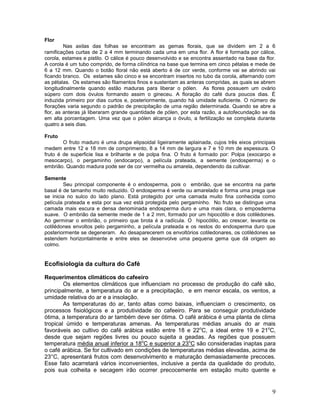 Flor
Nas axilas das folhas se encontram as gemas florais, que se dividem em 2 a 6
ramificações curtas de 2 a 4 mm terminando cada uma em uma flor. A flor é formada por cálice,
corola, estames e pistilo. O cálice é pouco desenvolvido e se encontra assentado na base da flor.
A corola é um tubo comprido, de forma cilíndrica na base que termina em cinco pétalas e mede de
6 a 12 mm. Quando o botão floral não está aberto é de cor verde, conforme vai se abrindo vai
ficando branco. Os estames são cinco e se encontram insertos no tubo da corola, alternando com
as pétalas. Os estames são filamentos finos e sustentam as anteras compridas, as quais se abrem
longitudinalmente quando estão maduras para liberar o pólen. As flores possuem um ovário
súpero com dois óvulos formando assim o gineceu. A floração do café dura poucos dias. É
induzida primeiro por dias curtos e, posteriormente, quando há umidade suficiente. O número de
florações varia segundo o padrão de precipitação de uma região determinada. Quando se abre a
flor, as anteras já liberaram grande quantidade de pólen, por esta razão, a autofecundação se da
em alta porcentagem. Uma vez que o pólen alcança o óvulo, a fertilização se completa durante
quatro a seis dias.
Fruto
O fruto maduro é uma drupa elipsoidal ligeiramente aplainada, cujos três eixos principais
medem entre 12 e 18 mm de comprimento, 8 a 14 mm de largura e 7 e 10 mm de espessura. O
fruto é de superficie lisa e brilhante e de polpa fina. O fruto é formado por: Polpa (exocarpo e
mesocarpo), o pergaminho (endocarpo), a película prateada, a semente (endosperma) e o
embrião. Quando madura pode ser de cor vermelha ou amarela, dependendo da cultivar.
Semente
Seu principal componente é o endosperma, pois o embrião, que se encontra na parte
basal é de tamanho muito reduzido. O endosperma é verde ou amarelado e forma uma prega que
se inicia no sulco do lado plano. Está protegido por uma camada muito fina conhecida como
película prateada e esta por sua vez está protegida pelo pergaminho. No fruto se distingue uma
camada mais escura e densa denominada endosperma duro e uma mais clara, o emposderma
suave. O embrião da semente mede de 1 a 2 mm, formado por um hipocótilo e dois cotilédones.
Ao germinar o embrião, o primeiro que brota é a radícula. O hipocótilo, ao crescer, levanta os
cotilédones envoltos pelo pergaminho, a película prateada e os restos do endosperma duro que
posteriormente se degeneram. Ao desaparecerem os envoltórios cotiledonares, os cotilédones se
estendem horizontalmente e entre eles se desenvolve uma pequena gema que dá origem ao
colmo.

Ecofisiologia da cultura do Café
Requerimentos climáticos do cafeeiro
Os elementos climáticos que influenciam no processo de produção do café são,
principalmente, a temperatura do ar e a precipitação, e em menor escala, os ventos, a
umidade relativa do ar e a insolação.
As temperaturas do ar, tanto altas como baixas, influenciam o crescimento, os
processos fisiológicos e a produtividade do cafeeiro. Para se conseguir produtividade
ótima, a temperatura do ar também deve ser ótima. O café arábica é uma planta de clima
tropical úmido e temperaturas amenas. As temperaturas médias anuais do ar mais
favoráveis ao cultivo do café arábica estão entre 18 e 22oC, a ideal entre 19 e 21oC,
desde que sejam regiões livres ou pouco sujeita a geadas. As regiões que possuem
temperatura média anual inferior a 18oC e superior a 23oC são consideradas inaptas para
o café arábica. Se for cultivado em condições de temperaturas médias elevadas, acima de
23°C, apresentará frutos com desenvolvimento e maturação demasiadamente precoces.
Esse fato acarretará vários inconvenientes, inclusive a perda da qualidade do produto,
pois sua colheita e secagem irão ocorrer precocemente em estação muito quente e

9

 
