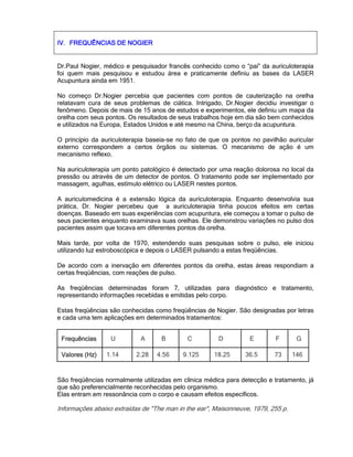 IV.IV.IV.IV. FREQUÊNCIAS DE NOGIERFREQUÊNCIAS DE NOGIERFREQUÊNCIAS DE NOGIERFREQUÊNCIAS DE NOGIER
Dr.Paul Nogier, médico e pesquisador francês conhecido como o “pai” da auriculoterapia
foi quem mais pesquisou e estudou área e praticamente definiu as bases da LASER
Acupuntura ainda em 1951.
No começo Dr.Nogier percebia que pacientes com pontos de cauterização na orelha
relatavam cura de seus problemas de ciática. Intrigado, Dr.Nogier decidiu investigar o
fenômeno. Depois de mais de 15 anos de estudos e experimentos, ele definiu um mapa da
orelha com seus pontos. Os resultados de seus trabalhos hoje em dia são bem conhecidos
e utilizados na Europa, Estados Unidos e até mesmo na China, berço da acupuntura.
O princípio da auriculoterapia baseia-se no fato de que os pontos no pavilhão auricular
externo correspondem a certos órgãos ou sistemas. O mecanismo de ação é um
mecanismo reflexo.
Na auriculoterapia um ponto patológico é detectado por uma reação dolorosa no local da
pressão ou através de um detector de pontos. O tratamento pode ser implementado por
massagem, agulhas, estímulo elétrico ou LASER nestes pontos.
A auriculomedicina é a extensão lógica da auriculoterapia. Enquanto desenvolvia sua
prática, Dr. Nogier percebeu que a auriculoterapia tinha poucos efeitos em certas
doenças. Baseado em suas experiências com acupuntura, ele começou a tomar o pulso de
seus pacientes enquanto examinava suas orelhas. Ele demonstrou variações no pulso dos
pacientes assim que tocava em diferentes pontos da orelha.
Mais tarde, por volta de 1970, estendendo suas pesquisas sobre o pulso, ele iniciou
utilizando luz estroboscópica e depois o LASER pulsando a estas freqüências.
De acordo com a inervação em diferentes pontos da orelha, estas áreas respondiam a
certas freqüências, com reações de pulso.
As freqüências determinadas foram 7, utilizadas para diagnóstico e tratamento,
representando informações recebidas e emitidas pelo corpo.
Estas freqüências são conhecidas como freqüências de Nogier. São designadas por letras
e cada uma tem aplicações em determinados tratamentos:
FrequênciasFrequênciasFrequênciasFrequências U A B C D E F G
Valores (Hz)Valores (Hz)Valores (Hz)Valores (Hz) 1.14 2.28 4.56 9.125 18.25 36.5 73 146
São freqüências normalmente utilizadas em clínica médica para detecção e tratamento, já
que são preferencialmente reconhecidas pelo organismo.
Elas entram em ressonância com o corpo e causam efeitos específicos.
Informações abaixo extraídas de "The man in the ear", Maisonneuve, 1979, 255 p.
 