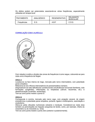 Os efeitos podem ser potenciados associando-se várias freqüências, especialmente
utilizadas em terapia local:
TRATAMENTO ANALGÉSICO REGENERATIVO
RELAXANTE
MUSCULAR
Frequências E G A B F C D G
CORRELAÇÃO COM A AURÍCULACORRELAÇÃO COM A AURÍCULACORRELAÇÃO COM A AURÍCULACORRELAÇÃO COM A AURÍCULA
Com relação à orelha a divisão das zonas de frequência é como segue, colocando-se para
cada uma a frequência de Nogier:
ÁREA AÁREA AÁREA AÁREA A
Localiza-se na face interna do trago, inervada pelo nervo intermediário, com polaridade
paras simpática.
Relaciona-se aos influxos interoceptivos do parassimpático craniano.
Diagnosticam-se nela deficiências constitucionais (insuficiências funcionais familiares, más
formações congênitas), inflamações ou neoplasias (câncer, leucemias, etc.) e
desestruturação (cicatrizes, escleroses).
Tem-se como ponto mestre o ponto O'.
ÁREA BÁREA BÁREA BÁREA B
Corresponde à concha, inervada pelo nervo vago, com projeção visceral, de origem
endodérmica e polaridade paras simpática, portanto, ligada a trofotropismo, assimilação e
anabolismo.
Altera-se pelas afecções nutricionais celulares e teciduais. Consideram-se nesta área
também as perturbações da irrigação sanguínea do tecido, como, por exemplo, infarto do
mesentério ou do miocárdio ou renal.
Tem-se como ponto-mestre o ponto Zero (anterior e posteriormente).
 