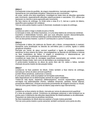 ÁREA CÁREA CÁREA CÁREA C
Corresponde à área do pavilhão, de origem mesodérmica, inervada pelo trigêmeo.
Apresenta-se com polaridade simpática. Relaciona-se aos movimentos
do corpo, sendo uma área ergotrópica. Investigam-se nesta área as afecções agravadas
pelo movimento, especialmente afecções osteomusculares e vasculares. V.G. cólicas que
aparecem na marcha e asma agravada pelo movimento.
Na face interna do antitrago, no limite entre a área B e C, tem-se o ponto do tálamo,
específico para qualquer dor unilateral.
Tem-se como ponto-mestre o ponto S (Sommet), localizado no ápice do antitrago.
ÁREA DÁREA DÁREA DÁREA D
Localiza-se sobre o trago e amplia-se para a frente.
A inervação é mista, de limites imprecisos, e é uma área relativa às comissuras cerebrais.
Coordena a bilateralidade humana, pelo que suas afecções causam descoordenações.
Utiliza-se em dores simétricas bilaterais e dores estritamente medianas.
Tem-se dois pontos-mestres: o ponto O' (comissural) e o ponto R (reacional).
ÁREA EÁREA EÁREA EÁREA E
Corresponde à hélice (do tubérculo de Darwin até o lóbulo, correspondendo à medula).
Apresenta outra localização na descida da anti-hélice para a concha, ligada à cadeia
ganglionar simpática.
Inervada por ramos do plexo cervical superficial e ligada às projeções medulares:
sensitivas na face externa da hélice, neurovegetativas na descida da anti-hélice e motoras
na face mastoidiana da hélice. A origem é ectodérmica e relacionando-se, por
conseguinte, com as patologias nervosas ou cutâneas.
Localizam-se nesta área as nevralgias superficiais exacerbadas por contato, como por
exemplo Herpes Zoster, bem como as dermatites e as cicatrizes tóxicas.
O ponto-mestre localiza-se na altura do ponto Zero até C2, sobre a hélice, também
chamado de ponto-mestre da decussação bulbar.
ÁREA FÁREA FÁREA FÁREA F
Localiza-se na face posterior do lóbulo. Cobre também a face interna do antitrago,
inervada por ramos do plexo cervical superficial.
Contém fibras sensitivas, autônomas e motoras.
É uma área central, onde se projetam as formações subcorticais.
Nela diagnosticam-se as deteriorações centrais de origem metabólica.
Tratam-se nela tiques, espasmos (blefaroespasmo, torcicolo espasmódico gagueira),
nevralgias mal sistematizadas (Horton, cefaléias temporais, parietais, faciais atípicas,
enxaquecas oftálmicas), choques emocionais provenientes de imagens sonoras ou visuais.
Tem-se como ponto mestre o ponto do tálamo (seja externa seja internamente).
ÁREA GÁREA GÁREA GÁREA G
Localiza-se na face anterior do lóbulo, inervada por ramos do plexocervical superficial.
É a área de projeção cortical. Condiciona as patologias psíquicas e nela localizam-se os
pontos para o tratamento das afecções dependentes da intelectualidade ou da afetividade.
Pesquisam-se nesta área as paralisias neuróticas.
Na face mastoidiana do lóbulo deve-se explorar a função motora piramidal.
Tem-se como ponto-mestre o ponto sensorial, também conhecido como ponto do olho.
 