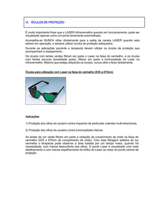 VI.VI.VI.VI. ÓCULOS DE PROTEÇÃOÓCULOS DE PROTEÇÃOÓCULOS DE PROTEÇÃOÓCULOS DE PROTEÇÃO
É muito importante frisar que o LASER Infravermelho quando em funcionamento, pode ser
visualizado apenas como um ponto levemente avermelhado.
Aconselha-se NUNCA olhar diretamente para a saída da caneta LASER quando esta
estiver em operação, e sempre utilizar óculos de proteção adequados.
Durante as aplicações paciente e terapeuta devem utilizar os óculos de proteção que
acompanham o equipamento.
Os óculos com lentes verdes filtram em parte o Laser na faixa do vermelho, e os óculos
com lentes escuras (tonalidade preta), filtram em parte a luminosidade do Laser no
infravermelho. Mesmo que esteja utilizando os óculos, nunca olhe o feixe diretamente.
Óculos paraÓculos paraÓculos paraÓculos para utilização com Laser na faixa do vermelho (635 a 670nm)utilização com Laser na faixa do vermelho (635 a 670nm)utilização com Laser na faixa do vermelho (635 a 670nm)utilização com Laser na faixa do vermelho (635 a 670nm)
AplicaçõesAplicaçõesAplicaçõesAplicações
1) Proteção dos olhos do usuário contra impactos de partículas volantes multi-direcionais
2) Proteção dos olhos do usuário contra luminosidade intensa.
As lentes de cor verde filtram em parte a radiação de comprimento de onda na faixa do
vermelho (635 a 670nm de comprimento de onda). Com esta filtragem seletiva da luz
vermelha o terapeuta pode observar a área tratada por um tempo maior, quando há
necessidade, com menos desconforto aos olhos. O ponto Laser é visualizado com mais
detalhamento e com menos espalhamento do brilho do Laser ao redor do ponto central de
projeção.
 