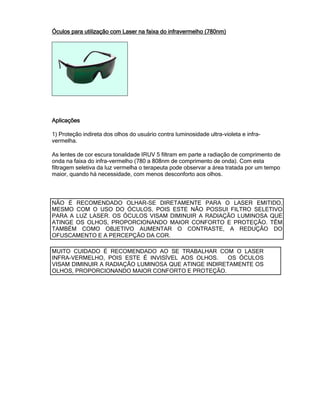 Óculos paraÓculos paraÓculos paraÓculos para utilização com Laser na faixa do infravermelho (780nm)utilização com Laser na faixa do infravermelho (780nm)utilização com Laser na faixa do infravermelho (780nm)utilização com Laser na faixa do infravermelho (780nm)
AplicaçõesAplicaçõesAplicaçõesAplicações
1) Proteção indireta dos olhos do usuário contra luminosidade ultra-violeta e infra-
vermelha.
As lentes de cor escura tonalidade IRUV 5 filtram em parte a radiação de comprimento de
onda na faixa do infra-vermelho (780 a 808nm de comprimento de onda). Com esta
filtragem seletiva da luz vermelha o terapeuta pode observar a área tratada por um tempo
maior, quando há necessidade, com menos desconforto aos olhos.
NÃO É RECOMENDADO OLHAR-SE DIRETAMENTE PARA O LASER EMITIDO,
MESMO COM O USO DO ÓCULOS, POIS ESTE NÃO POSSUI FILTRO SELETIVO
PARA A LUZ LASER. OS ÓCULOS VISAM DIMINUIR A RADIAÇÃO LUMINOSA QUE
ATINGE OS OLHOS, PROPORCIONANDO MAIOR CONFORTO E PROTEÇÃO. TÊM
TAMBÉM COMO OBJETIVO AUMENTAR O CONTRASTE, A REDUÇÃO DO
OFUSCAMENTO E A PERCEPÇÃO DA COR.
MUITO CUIDADO É RECOMENDADO AO SE TRABALHAR COM O LASER
INFRA-VERMELHO, POIS ESTE É INVISÍVEL AOS OLHOS. OS ÓCULOS
VISAM DIMINUIR A RADIAÇÃO LUMINOSA QUE ATINGE INDIRETAMENTE OS
OLHOS, PROPORCIONANDO MAIOR CONFORTO E PROTEÇÃO.
 