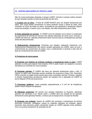 VII.VII.VII.VII. CONTRACONTRACONTRACONTRA----INDICAÇÕES DA TERAPIA LASERINDICAÇÕES DA TERAPIA LASERINDICAÇÕES DA TERAPIA LASERINDICAÇÕES DA TERAPIA LASER
Não há contra-indicações absolutas à terapia LASER. Contudo é sempre melhor prevenir
do que remediar quando se trata de pacientes de alto risco.
1) Cuidado com os olhos:1) Cuidado com os olhos:1) Cuidado com os olhos:1) Cuidado com os olhos: O feixe de LASER NUNCA deve ser dirigido diretamente aos
olhos, pois causa lesões irreversíveis na retina podendo causar a perda da visão. Para
minimizar os riscos de lesão na retina, aconselha-se que pacientes e terapeutas utilizem
óculos de proteção, e mesmo com o uso destes, não olhar diretamente para o feixe.
2) Evitar aplicações em tumores:2) Evitar aplicações em tumores:2) Evitar aplicações em tumores:2) Evitar aplicações em tumores: O LASER nunca foi relatado como indutor ou acelerador
do crescimento de tumores em nenhum dos estudos efetuados em seres vivos. Contudo, o
LASER não deve ser aplicado diretamente sobre tumores pois as conseqüências precisas
ainda são desconhecidas.
3) Medicamentos fotossensíveis3) Medicamentos fotossensíveis3) Medicamentos fotossensíveis3) Medicamentos fotossensíveis:::: Pacientes que estejam realizando tratamento com
medicamentos fotossensíveis não devem receber aplicações de LASER, salvo se tiver o
conhecimento do comprimento de onda a que o medicamento é sensível e este não for
igual ao comprimento de onda do LASER.
4) Portadores de marca4) Portadores de marca4) Portadores de marca4) Portadores de marca----passospassospassospassos
5) Pacientes com histórico de arritmias cardíacas e inexplicáveis do5) Pacientes com histórico de arritmias cardíacas e inexplicáveis do5) Pacientes com histórico de arritmias cardíacas e inexplicáveis do5) Pacientes com histórico de arritmias cardíacas e inexplicáveis dores no peitores no peitores no peitores no peito:::: LASER
aplicado na área para-espinal meio-torácica (Th4-7) pode induzir um espasmo coronário
transiente e/ou arritmias em raras ocasiões.
6) Pacientes grávidas:6) Pacientes grávidas:6) Pacientes grávidas:6) Pacientes grávidas: O LASER não deve ser aplicado diretamente sobre o feto. O
mesmo se aplica aos chamados pontos proibidos da acupuntura (Hegu (LI4), Sanyinjiao
(SP6) e pontos na região lombo-sacral) para evitar contrações uterinas. Contudo, náuseas
e vômitos (hyperemesis gravidarum) podem ser tratados com a aplicação do LASER no
ponto Neiguan (PC6) (de acupuntura).
7) Pacientesa epiléticos7) Pacientesa epiléticos7) Pacientesa epiléticos7) Pacientesa epiléticos:::: Luzes pulsadas (especialmente a 5 a10 Hz de freqüência)
podem induzir ataques de epilepsia.
8) Glândulas endócrinas8) Glândulas endócrinas8) Glândulas endócrinas8) Glândulas endócrinas:::: De acordo com estudos realizados na Espanha, glândulas
parecem ser sensíveis à luz. Sendo assim o LASER deve ser evitado de ser aplicado
diretamente sobre glândula tireóide, a menos que se deseje ativar a função da tireóide.
9) Pacientes com próteses9) Pacientes com próteses9) Pacientes com próteses9) Pacientes com próteses:::: Apesar do LASER não aumentar a temperatura de tecidos
profundos (músculos, cartilagens, ossos) ou materiais utilizados em próteses, alguns
pacientes mais sensíveis podem apresentar reação ao LASER aplicado sobre próteses,
com um aumento temporário de sensação de dor.
 