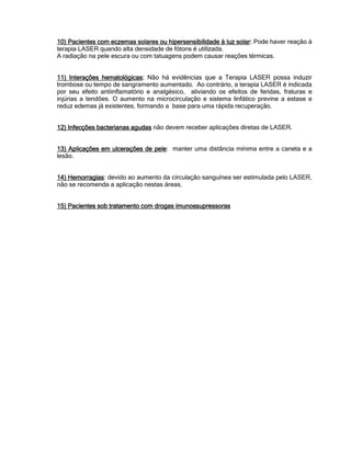 10) Pacientes com eczemas solares ou hipersensibilidade à luz solar10) Pacientes com eczemas solares ou hipersensibilidade à luz solar10) Pacientes com eczemas solares ou hipersensibilidade à luz solar10) Pacientes com eczemas solares ou hipersensibilidade à luz solar:::: Pode haver reação à
terapia LASER quando alta densidade de fótons é utilizada.
A radiação na pele escura ou com tatuagens podem causar reações térmicas.
11) Interações hematológicas11) Interações hematológicas11) Interações hematológicas11) Interações hematológicas:::: Não há evidências que a Terapia LASER possa induzir
trombose ou tempo de sangramento aumentado. Ao contrário, a terapia LASER é indicada
por seu efeito antiinflamatório e analgésico, aliviando os efeitos de feridas, fraturas e
injúrias a tendões. O aumento na microcirculação e sistema linfático previne a estase e
reduz edemas já existentes, formando a base para uma rápida recuperação.
12) Infecções bacterianas agudas12) Infecções bacterianas agudas12) Infecções bacterianas agudas12) Infecções bacterianas agudas não devem receber aplicações diretas de LASER.
13) Aplicações em ulcerações de pele13) Aplicações em ulcerações de pele13) Aplicações em ulcerações de pele13) Aplicações em ulcerações de pele: manter uma distância mínima entre a caneta e a
lesão.
14) Hemorragias14) Hemorragias14) Hemorragias14) Hemorragias: devido ao aumento da circulação sanguínea ser estimulada pelo LASER,
não se recomenda a aplicação nestas áreas.
15) Pacientes sob tratamento com drogas imunossupressoras15) Pacientes sob tratamento com drogas imunossupressoras15) Pacientes sob tratamento com drogas imunossupressoras15) Pacientes sob tratamento com drogas imunossupressoras
 