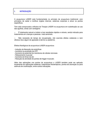 I.I.I.I. INTRODUÇÃOINTRODUÇÃOINTRODUÇÃOINTRODUÇÃO
A acupuntura LASER está fundamentada no principio da acupuntura tradicional, com
princípios de sedar e tonificar órgãos internos, sistemas corporais e ativar os pontos
específicos.
Tem sido comprovada a eficácia da Terapia LASER na acupuntura em substituição ao uso
das agulhas, ainda com vantagens:
o É totalmente natural e indolor e traz resultados rápidos e visíveis, sendo indicado para
tratamentos em crianças e pessoas mais sensíveis.
o Não necessita de tempo de recuperação, não acarreta efeitos colaterais e nem
oferece risco algum de agressão à derme ou epiderme.
Efeitos fisiológicos da acupuntura LASER acupuntura:
- Indução da liberação de endorfinas
- Aumento na produção de ATP
- Aumento do potencial da membrana de células nervosas
- Relaxamento muscular
- Aumento do limiar da dor
- Redução da atividade de pontos de trigger muscular.
Além das aplicações nos pontos de acupuntura o LASER também pode ser aplicado
localmente em aplicações estéticas, tratamentos fisioterápicos, pontos de ulceração ou para
estímulo de cicatrização, entre outras indicações.
 
