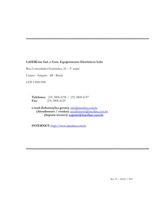 LASERLine Ind. e Com. Equipamentos Eletrônicos Ltda
Rua Comendador Guimarães, 25 – 3º andar
Centro - Amparo - SP - Brasil
CEP 13900-908
Telefones: (19) 3808-4198 / (19) 3808-6147
Fax: (19) 3808-4129
e-mail (Informações gerais): info@laserline.com.br
(Atendimento / vendas): atendimento@laserline.com.br
(Suporte técnico): suporte@laserline.com.br
INTERNET: http://www.laserline.com.br
Rev. IV – MAIO / 2007
 