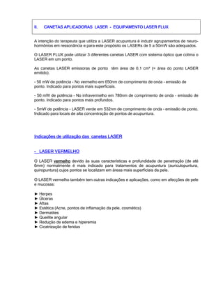 II.II.II.II. CANETAS APLICADORASCANETAS APLICADORASCANETAS APLICADORASCANETAS APLICADORAS LASERLASERLASERLASER –––– EQUIPAMENTO LASER FLUXEQUIPAMENTO LASER FLUXEQUIPAMENTO LASER FLUXEQUIPAMENTO LASER FLUX
A intenção do terapeuta que utiliza a LASER acupuntura é induzir agrupamentos de neuro-
hormônios em ressonância e para este propósito os LASERs de 5 a 50mW são adequados.
O LASER FLUX pode utilizar 3 diferentes canetas LASER com sistema óptico que colima o
LASER em um ponto.
As canetas LASER emissoras de ponto têm área de 0,1 cm² (= área do ponto LASER
emitido).
- 50 mW de potência - No vermelho em 650nm de comprimento de onda – emissão de
ponto. Indicado para pontos mais superficiais.
- 50 mW de potência – No infravermelho em 780nm de comprimento de onda – emissão de
ponto. Indicado para pontos mais profundos.
- 5mW de potência – LASER verde em 532nm de comprimento de onda – emissão de ponto.
Indicado para locais de alta concentração de pontos de acupuntura.
Indicações de utilização das canetas LASERIndicações de utilização das canetas LASERIndicações de utilização das canetas LASERIndicações de utilização das canetas LASER
---- LASER VERMELHOLASER VERMELHOLASER VERMELHOLASER VERMELHO
O LASER vermelhovermelhovermelhovermelho devido às suas características e profundidade de penetração (de até
6mm) normalmente é mais indicado para tratamentos de acupuntura (auriculopuntura,
quiropuntura) cujos pontos se localizam em áreas mais superficiais da pele.
O LASER vermelho também tem outras indicações e aplicações, como em afecções de pele
e mucosas:
► Herpes
► Úlceras
► Aftas
► Estética (Acne, pontos de inflamação da pele, cosmética)
► Dermatites
► Queilite angular
► Redução de edema e hiperemia
► Cicatrização de feridas
 