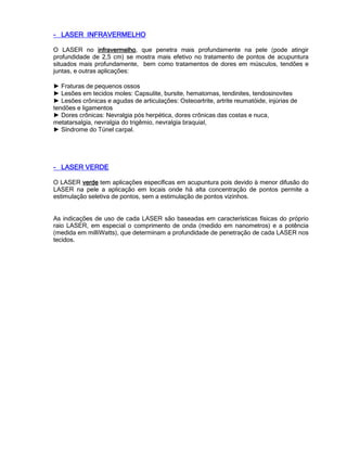---- LASER INFRAVERMELHOLASER INFRAVERMELHOLASER INFRAVERMELHOLASER INFRAVERMELHO
O LASER no infravermelhoinfravermelhoinfravermelhoinfravermelho, que penetra mais profundamente na pele (pode atingir
profundidade de 2,5 cm) se mostra mais efetivo no tratamento de pontos de acupuntura
situados mais profundamente, bem como tratamentos de dores em músculos, tendões e
juntas, e outras aplicações:
► Fraturas de pequenos ossos
► Lesões em tecidos moles: Capsulite, bursite, hematomas, tendinites, tendosinovites
► Lesões crônicas e agudas de articulações: Osteoartrite, artrite reumatóide, injúrias de
tendões e ligamentos
► Dores crônicas: Nevralgia pós herpética, dores crônicas das costas e nuca,
metatarsalgia, nevralgia do trigêmio, nevralgia braquial,
► Síndrome do Túnel carpal.
---- LASER VERDELASER VERDELASER VERDELASER VERDE
O LASER verdeverdeverdeverde tem aplicações específicas em acupuntura pois devido à menor difusão do
LASER na pele a aplicação em locais onde há alta concentração de pontos permite a
estimulação seletiva de pontos, sem a estimulação de pontos vizinhos.
As indicações de uso de cada LASER são baseadas em características físicas do próprio
raio LASER, em especial o comprimento de onda (medido em nanometros) e a potência
(medida em milliWatts), que determinam a profundidade de penetração de cada LASER nos
tecidos.
 