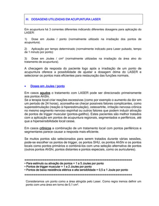 III.III.III.III. DOSAGENS UTILIZADAS EM ACUPUNTURA LASERDOSAGENS UTILIZADAS EM ACUPUNTURA LASERDOSAGENS UTILIZADAS EM ACUPUNTURA LASERDOSAGENS UTILIZADAS EM ACUPUNTURA LASER
Em acupuntura há 3 correntes diferentes indicando diferentes dosagens para aplicação do
LASER:
1) Dose em Joules / ponto (normalmente utilizado na irradiação dos pontos de
acupuntura).
2) Aplicação por tempo determinado (normalmente indicado para Laser pulsado, tempo
de 1 minuto por ponto)
3) Dose em Joules / cm² (normalmente utilizadas na irradiação da área alvo do
tratamento de acupuntura).
A checagem da resposta do paciente logo após a irradiação de um ponto de
acupuntura oferece a possibilidade de ajustar a dosagem ótima do LASER e
selecionar os pontos mais eficientes para restauração das funções normais.
• Doses em Joules / pontoDoses em Joules / pontoDoses em Joules / pontoDoses em Joules / ponto
Em casos agudosagudosagudosagudos o tratamento com LASER pode ser direcionado primeiramente
aos pontos AhShi.
Se a terapia local criar reações excessivas (como por exemplo o aumento da dor em
um período de 24 horas), aconselha-se checar possíveis fatores complicantes, como
superestimulação (reação à hiperestimulação), osteoartrite, irritação nervosa crônica
no mesmo segmento nervoso espinhal ou outros fatores que podem induzir ativação
de pontos de trigger muscular (pontos-gatilho). Estes pacientes são melhor tratados
com a aplicação em pontos de acupuntura regionais, segmentados e periféricos, até
que a hipersensibilidade local cesse.
Em casos crônicoscrônicoscrônicoscrônicos a combinação de um tratamento local com pontos periféricos e
segmentares parece causar a resposta mais eficiente.
Se muitos pontos são selecionados para serem tratados durante várias sessões,
pode-se escolher os pontos de trigger, os pontos SHU, os pontos AhShi e os pontos
locais como pontos primários e combiná-los com uma seleção alternativa de pontos
(outros pontos AhShi, pontos distantes e pontos especiais, como os auriculares).
============================================================================================================================================================================================================================================
• Para estímulo ou ativação de pontos = 1 a 5 Joules por ponto• Para estímulo ou ativação de pontos = 1 a 5 Joules por ponto• Para estímulo ou ativação de pontos = 1 a 5 Joules por ponto• Para estímulo ou ativação de pontos = 1 a 5 Joules por ponto
• Pontos de trigger• Pontos de trigger• Pontos de trigger• Pontos de trigger muscular = 1 a 2 Joules por pontomuscular = 1 a 2 Joules por pontomuscular = 1 a 2 Joules por pontomuscular = 1 a 2 Joules por ponto
• Pontos de baixa resistência elétrica e alta sensiblidade = 0,5 a 1 Joule por ponto• Pontos de baixa resistência elétrica e alta sensiblidade = 0,5 a 1 Joule por ponto• Pontos de baixa resistência elétrica e alta sensiblidade = 0,5 a 1 Joule por ponto• Pontos de baixa resistência elétrica e alta sensiblidade = 0,5 a 1 Joule por ponto
============================================================================================================================================================================================================================================
Consideramos um ponto como a área atingida pelo Laser. Como regra iremos definir um
ponto com uma área em torno de 0,1 cm².
 