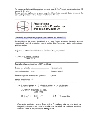 No esquema abaixo verificamos que em uma área de 1cm² temos aproximadamente 10
pontos de 0,1 cm².
Sendo assim,ao aplicarmos o Laser na pele utilizando-se a caneta Laser emissora de
ponto, atingiremos uma área de aproximadamente 0,1 cm².
Cálculo de tempo de aplicação para doses medidas em Joules/pontoCálculo de tempo de aplicação para doses medidas em Joules/pontoCálculo de tempo de aplicação para doses medidas em Joules/pontoCálculo de tempo de aplicação para doses medidas em Joules/ponto
Para sabermos por quanto tempo aplicar o Laser (caneta emissora de ponto) em um
determinado ponto de acupuntura para ali emitir a dose (em Joules / ponto) mais indicada,
vejamos abaixo.
Seguindo-se a fórmula matemática de cálculo de dosagem, temos:
D (J/cm²) = P (Watts) x T (seg.)
Área (cm²)
------------------------------------------------------------------------------------------------------------------
Exemplo:Exemplo:Exemplo:Exemplo: utilização de caneta LASER de 50mW
Dose a ser aplicada =...................................... 3 Joules /ponto
Potência da caneta Laser =............................. 50 mW = 0,05 W
Área da superfície a ser tratada (ponto) =........ 0,1 cm²
Tempo de aplicação = ?
------------------------------------------------------------------------------------------------------------------
3 Joules / ponto = 3 Joules / 0,1 cm² = 30 Joules/ cm²
D (J/ cm²) = P (Watts) x T (seg.)
Área (cm²)
30 J/ cm² = 0,05 x T T = 60 segundos
0,1
Com este resultado, temos: Para aplicar 3 Joules3 Joules3 Joules3 Joules/ponto/ponto/ponto/ponto em um ponto de
acupuntura utilizando-se uma caneta LASER de 50mW de potência, devemos
aplicá-la no local pelo tempo de 60 segundos.60 segundos.60 segundos.60 segundos.
 