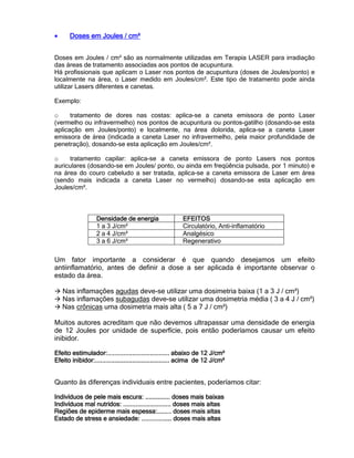 • Doses em Joules / cm²Doses em Joules / cm²Doses em Joules / cm²Doses em Joules / cm²
Doses em Joules / cm² são as normalmente utilizadas em Terapia LASER para irradiação
das áreas de tratamento associadas aos pontos de acupuntura.
Há profissionais que aplicam o Laser nos pontos de acupuntura (doses de Joules/ponto) e
localmente na área, o Laser medido em Joules/cm². Este tipo de tratamento pode ainda
utilizar Lasers diferentes e canetas.
Exemplo:
o tratamento de dores nas costas: aplica-se a caneta emissora de ponto Laser
(vermelho ou infravermelho) nos pontos de acupuntura ou pontos-gatilho (dosando-se esta
aplicação em Joules/ponto) e localmente, na área dolorida, aplica-se a caneta Laser
emissora de área (indicada a caneta Laser no infravermelho, pela maior profundidade de
penetração), dosando-se esta aplicação em Joules/cm².
o tratamento capilar: aplica-se a caneta emissora de ponto Lasers nos pontos
auriculares (dosando-se em Joules/ ponto, ou ainda em freqüência pulsada, por 1 minuto) e
na área do couro cabeludo a ser tratada, aplica-se a caneta emissora de Laser em área
(sendo mais indicada a caneta Laser no vermelho) dosando-se esta aplicação em
Joules/cm².
Um fator importante a considerar é que quando desejamos um efeito
antiinflamatório, antes de definir a dose a ser aplicada é importante observar o
estado da área.
Nas inflamações agudas deve-se utilizar uma dosimetria baixa (1 a 3 J / cm²)
Nas inflamações subagudas deve-se utilizar uma dosimetria média ( 3 a 4 J / cm²)
Nas crônicas uma dosimetria mais alta ( 5 a 7 J / cm²)
Muitos autores acreditam que não devemos ultrapassar uma densidade de energia
de 12 Joules por unidade de superfície, pois então poderíamos causar um efeito
inibidor.
Efeito estimulador:Efeito estimulador:Efeito estimulador:Efeito estimulador:............................................................................................................................................ abaixo de 12 J/cm²abaixo de 12 J/cm²abaixo de 12 J/cm²abaixo de 12 J/cm²
Efeito inibidor:Efeito inibidor:Efeito inibidor:Efeito inibidor:........................................................................................................................................................................ acima de 12 J/cm²acima de 12 J/cm²acima de 12 J/cm²acima de 12 J/cm²
Quanto às diferenças individuais entre pacientes, poderíamos citar:
Indivíduos de pele mais escura:Indivíduos de pele mais escura:Indivíduos de pele mais escura:Indivíduos de pele mais escura: ........................................................ doses mais baixasdoses mais baixasdoses mais baixasdoses mais baixas
Indivíduos mal nutridos:Indivíduos mal nutridos:Indivíduos mal nutridos:Indivíduos mal nutridos: ............................................................................................................ doses mais aldoses mais aldoses mais aldoses mais altastastastas
Regiões de epiderme mais espessa:Regiões de epiderme mais espessa:Regiões de epiderme mais espessa:Regiões de epiderme mais espessa:................................ doses mais altasdoses mais altasdoses mais altasdoses mais altas
Estado de stressEstado de stressEstado de stressEstado de stress e ansiedade:e ansiedade:e ansiedade:e ansiedade: .................................................................... doses mais altasdoses mais altasdoses mais altasdoses mais altas
Densidade de enDensidade de enDensidade de enDensidade de energiaergiaergiaergia EFEITOSEFEITOSEFEITOSEFEITOS
1 a 3 J/cm² Circulatório, Anti-inflamatório
2 a 4 J/cm² Analgésico
3 a 6 J/cm² Regenerativo
 