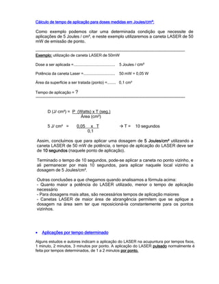 Cálculo de tempo de aplicação para doses medidas em Joules/Cálculo de tempo de aplicação para doses medidas em Joules/Cálculo de tempo de aplicação para doses medidas em Joules/Cálculo de tempo de aplicação para doses medidas em Joules/cm²cm²cm²cm²::::
Como exemplo podemos citar uma determinada condição que necessite de
aplicações de 5 Joules / cm², e neste exemplo utilizaremos a caneta LASER de 50
mW de emissão de ponto.
------------------------------------------------------------------------------------------------------------------
Exemplo:Exemplo:Exemplo:Exemplo: utilização de caneta LASER de 50mW
Dose a ser aplicada =...................................... 5 Joules / cm²
Potência da caneta Laser =............................. 50 mW = 0,05 W
Área da superfície a ser tratada (ponto) =........ 0,1 cm²
Tempo de aplicação = ?
------------------------------------------------------------------------------------------------------------------
D (J/ cm²) = P (Watts) x T (seg.)
Área (cm²)
5 J/ cm² = 0,05 x T T = 10 segundos
0,1
Assim, concluímos que para aplicar uma dosagem de 5 Joule5 Joule5 Joule5 Joulessss/cm²/cm²/cm²/cm² utilizando a
caneta LASER de 50 mW de potência, o tempo de aplicação do LASER deve ser
de 10 segundos10 segundos10 segundos10 segundos (naquele ponto de aplicação).
Terminado o tempo de 10 segundos, pode-se aplicar a caneta no ponto vizinho, e
ali permanecer por mais 10 segundos, para aplicar naquele local vizinho a
dosagem de 5 Joules/cm².
Outras conclusões a que chegamos quando analisamos a fórmula acima:
- Quanto maior a potência do LASER utilizado, menor o tempo de aplicação
necessário
- Para dosagens mais altas, são necessários tempos de aplicação maiores
- Canetas LASER de maior área de abrangência permitem que se aplique a
dosagem na área sem ter que reposicioná-la constantemente para os pontos
vizinhos.
• Aplicações por tempo determinadoAplicações por tempo determinadoAplicações por tempo determinadoAplicações por tempo determinado
Alguns estudos e autores indicam a aplicação do LASER na acupuntura por tempos fixos,
1 minuto, 2 minutos, 3 minutos por ponto. A aplicação do LASER pulsadopulsadopulsadopulsado normalmente é
feita por tempos determinados, de 1 a 2 minutos por ponto.por ponto.por ponto.por ponto.
 