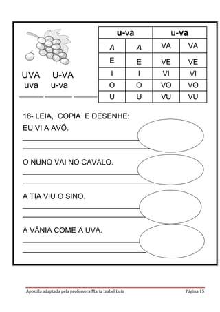 Apostila adaptada pela professora Maria Izabel Luiz Página 15
18- LEIA, COPIA E DESENHE:
EU VI A AVÓ.
________________________________
________________________________
O NUNO VAI NO CAVALO.
________________________________
________________________________
A TIA VIU O SINO.
________________________________
________________________________
A VÂNIA COME A UVA.
________________________________
______________________________
UVA U-VA
uva u-va
________ _________ _________
u-va u-va
A A VA VA
E E VE VE
I I VI VI
O O VO VO
U U VU VU
 
