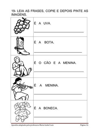 Apostila adaptada pela professora Maria Izabel Luiz Página 16
19- LEIA AS FRASES, COPIE E DEPOIS PINTE AS
IMAGENS.
É A UVA.
____________________________
É A BOTA.
___________________________
É O CÃO E A MENINA.
____________________________
É A MENINA.
___________________________
É A BONECA.
___________________________
 
