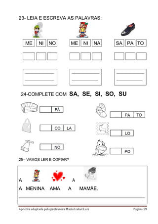 Apostila adaptada pela professora Maria Izabel Luiz Página 19
23- LEIA E ESCREVA AS PALAVRAS:
25-- VAMOS LER E COPIAR?
A A
A MENINA AMA A MAMÃE.
_____________________________________________________________
ME NI NO ME NI NA PA TOSA
____________________
____________________
___________________
__________________
___________________
__________________
24-COMPLETE COM SA, SE, SI, SO, SU
 