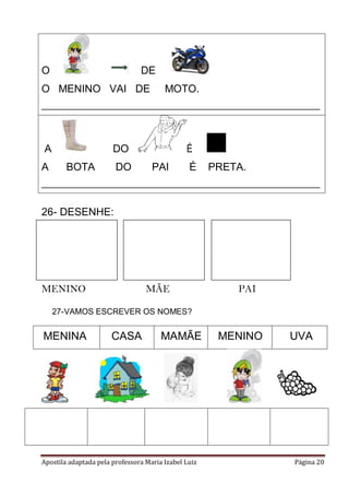 Apostila adaptada pela professora Maria Izabel Luiz Página 20
O DE
O MENINO VAI DE MOTO.
_____________________________________________________________
A DO É
A BOTA DO PAI É PRETA.
_____________________________________________________________
26- DESENHE:
MENINO MÃE PAI
27-VAMOS ESCREVER OS NOMES?
MENINA CASA MAMÃE MENINO UVA
 