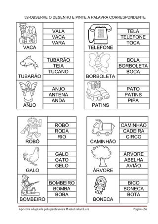 Apostila adaptada pela professora Maria Izabel Luiz Página 24
32-OBSERVE O DESENHO E PINTE A PALAVRA CORRESPONDENTE
VACA TELEFONE
VALA TELA
VACA TELEFONE
VARA TOCA
TUBARÃO BORBOLETA
TUBARÃO BOLA
TEIA BORBOLETA
TUCANO BOCA
ANJO PATINS
ANJO PATO
ANTENA PATINS
ANDA PIPA
ROBÔ CAMINHÃO
ROBÔ CAMINHÃO
RODA CADEIRA
RIO CIRCO
GALO ÁRVORE
GALO ÁRVORE
GATO ABELHA
GELO AVIÃO
BOMBEIRO BONECA
BOMBEIRO BICO
BOMBA BONECA
BOBA BOTA
 