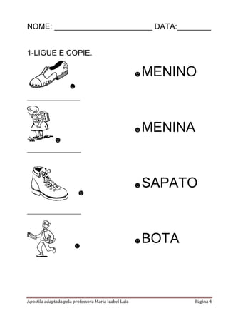 Apostila adaptada pela professora Maria Izabel Luiz Página 4
NOME: _______________________ DATA:________
1-LIGUE E COPIE.
☻
_______________________
☻
______________
☻
______________
☻
☻MENINO
☻MENINA
☻SAPATO
☻BOTA
 