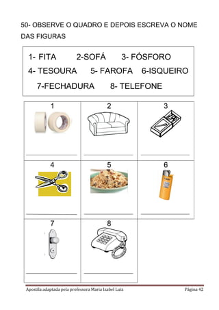 Apostila adaptada pela professora Maria Izabel Luiz Página 42
50- OBSERVE O QUADRO E DEPOIS ESCREVA O NOME
DAS FIGURAS
1 2 3
4 5 6
7 8
1- FITA 2-SOFÁ 3- FÓSFORO
4- TESOURA 5- FAROFA 6-ISQUEIRO
7-FECHADURA 8- TELEFONE
 