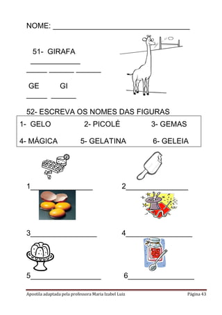 Apostila adaptada pela professora Maria Izabel Luiz Página 43
NOME: _________________________________
51- GIRAFA
____________
_____ ______ ______
GE GI
_____ ______
52- ESCREVA OS NOMES DAS FIGURAS
1_______________ 2_______________
3________________ 4________________
5_________________ 6________________
1- GELO 2- PICOLÉ 3- GEMAS
4- MÁGICA 5- GELATINA 6- GELEIA
 