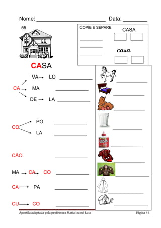 Apostila adaptada pela professora Maria Izabel Luiz Página 46
Nome: _______________________ Data: ________
VA LO ____________
CA MA ____________
DE LA ____________
PO ____________
CO
LA ____________
CÃO ____________
MA CA CO ____________
CA PA ____________
CU CO ____________
COPIE E SEPARE
_______________
_______________
_______________
_____________________
_____________________
_____________________
____________________
_____________________
_______________________
________________________
_______________________
casa
CASA
CASA
55
 