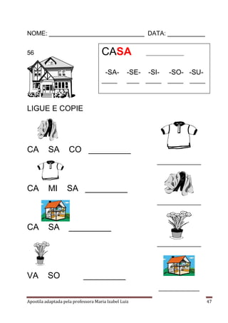 Apostila adaptada pela professora Maria Izabel Luiz Página 47
NOME: ____________________________ DATA: ___________
56
LIGUE E COPIE
CA SA CO _________
CA MI SA _________
CA SA _________
VA SO _________
CASA __________________
-SA- -SE- -SI- -SO- -SU-
_____ ____ _____ _____ _____
______________
______________
______________
_____________
 