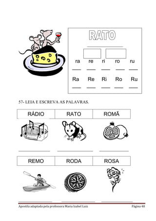 Apostila adaptada pela professora Maria Izabel Luiz Página 48
57- LEIA E ESCREVA AS PALAVRAS.
RÁDIO RATO ROMÃ
_______________ _________________ ______________
REMO RODA ROSA
________________ ________________ _______________
_________________________
ra re ri ro ru
___ ___ ___ ___ ___
Ra Re Ri Ro Ru
___ ___ ___ ___ ___
 