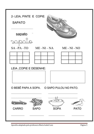 Apostila adaptada pela professora Maria Izabel Luiz Página 5
2- LEIA, PINTE E COPIE:
_______________________
_______________________
sapato
SA –PA –TO ME –NI – NA ME - NI - NO
LEIA ,COPIE E DESENHE:
O BEBÊ PAPA A SOPA. O SAPO PULOU NO PATO.
________________________________ _______________________________
________________________________ _______________________________
CARRO SAPO SOPA PATO
______________ _______________ _________________ _____________
SAPATO
sapato
 