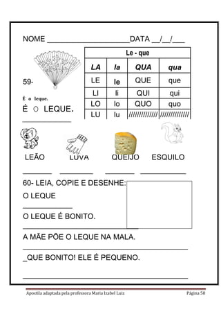 Apostila adaptada pela professora Maria Izabel Luiz Página 50
NOME ____________________DATA __/__/___
59-
LEÃO LUVA QUEIJO ESQUILO
_______ ________ _______ ___________
60- LEIA, COPIE E DESENHE:
O LEQUE
____________
O LEQUE É BONITO.
____________________________
A MÃE PÕE O LEQUE NA MALA.
________________________________________
_QUE BONITO! ELE É PEQUENO.
________________________________________
________________________________________
É o leque.
É O LEQUE.
________________
Le - que
LA la QUA qua
LE le QUE que
LI li QUI qui
LO lo QUO quo
LU lu ////////////// //////////////
 