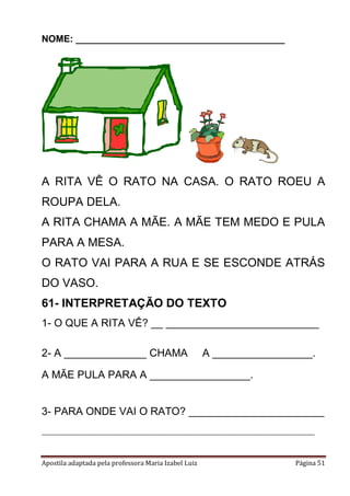 Apostila adaptada pela professora Maria Izabel Luiz Página 51
NOME: ________________________________________
A RITA VÊ O RATO NA CASA. O RATO ROEU A
ROUPA DELA.
A RITA CHAMA A MÃE. A MÃE TEM MEDO E PULA
PARA A MESA.
O RATO VAI PARA A RUA E SE ESCONDE ATRÁS
DO VASO.
61- INTERPRETAÇÃO DO TEXTO
1- O QUE A RITA VÊ? __ __________________________
2- A ______________ CHAMA A _________________.
A MÃE PULA PARA A _________________.
3- PARA ONDE VAI O RATO? _______________________
___________________________________________
 