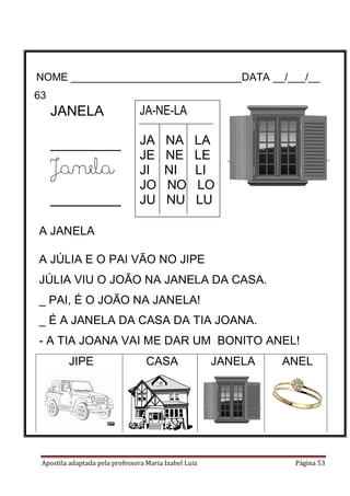 Apostila adaptada pela professora Maria Izabel Luiz Página 53
NOME _____________________________DATA __/___/__
63-
JANELA
_________
Janela
____________
JA-NE-LA
JA NA LA
JE NE LE
JI NI LI
JO NO LO
JU NU LU
A JANELA
A JÚLIA E O PAI VÃO NO JIPE
JÚLIA VIU O JOÃO NA JANELA DA CASA.
_ PAI, É O JOÃO NA JANELA!
_ É A JANELA DA CASA DA TIA JOANA.
- A TIA JOANA VAI ME DAR UM BONITO ANEL!
JIPE CASA JANELA ANEL
63
 