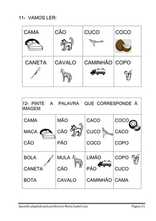 11- VAMOS LER:

CAMA

CÃO

CUCO

CANETA

CAVALO

CAMINHÃO COPO

12- PINTE
IMAGEM

A

PALAVRA

COCO

QUE CORRESPONDE À

CAMA

MÃO

CACO

COCO

MACA

CÃO

CUCO

CACO

CÃO

PÃO

COCO

COPO

BOLA

MULA

LIMÃO

COPO

CANETA

CÃO

PÃO

CUCO

BOTA

CAVALO

CAMINHÃO CAMA

Apostila adaptada pela professora Maria Izabel Luiz

Página 11

 