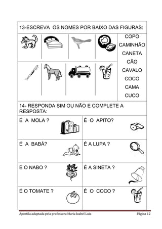 13-ESCREVA OS NOMES POR BAIXO DAS FIGURAS:
COPO
CAMINHÃO
CANETA
CÃO
CAVALO
COCO
CAMA
CUCO
14- RESPONDA SIM OU NÃO E COMPLETE A
RESPOSTA:
É A MOLA ?

É O APITO?

É A BABÁ?

É A LUPA ?

É O NABO ?

É A SINETA ?

É O TOMATE ?

É O COCO ?

Apostila adaptada pela professora Maria Izabel Luiz

Página 12

 