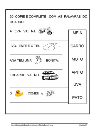 20- COPIE E COMPLETE COM AS PALAVRAS DO
QUADRO:
A EVA VAI NA

.

MEIA

___________________________________
IVO, ESTE É O TEU

CARRO

.

______________________________
ANA TEM UMA

MOTO

É BONITA.

______________________________
EDUARDO VAI NO

.

.

_______________________________________
O

APITO
UVA

COMEU A

_____________________________________

Apostila adaptada pela professora Maria Izabel Luiz

PATO

Página 17

 