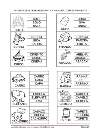 31-OBSERVE O DESENHO E PINTE A PALAVRA CORRESPONDENTE

BULE
BOLO
BALA

URSO
UVA
UNHA
UNHA

BOLO
BURRO
BICA
BALEIA
BURRO

FRANGO
CIMENTO
CIRCO
CINEMA

CIRCO

CARRO

FRANGO
FAROFA
FRUTA

ABACAXI

CARRO
CASA
CAPA

ABELHA
ABACATE
ABACAXI

RAINHA
REI
RATINHA
RAINHA

ESCOLA
ELEFANTE
EMA
ELEFANTE

CABELO
CAMELO
CEBOLA
CAMELO

CASACO
CUECA
CACHORRO
CACHORRO
Apostila adaptada pela professora Maria Izabel Luiz

TAPETE

TAPETE
TESOURA
TOPETE
Página 23

 