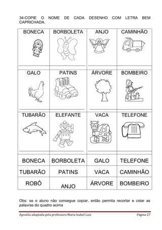 34-COPIE O NOME
CAPRICHADA.

DE

CADA

DESENHO

COM

LETRA

BEM

BONECA

BORBOLETA

ANJO

CAMINHÃO

GALO

PATINS

ÁRVORE

BOMBEIRO

TUBARÃO

ELEFANTE

VACA

TELEFONE

BONECA

BORBOLETA

GALO

TELEFONE

TUBARÃO

PATINS

VACA

CAMINHÃO

ÁRVORE

BOMBEIRO

ROBÔ

ANJO

Obs: se o aluno não consegue copiar, então permita recortar e colar as
palavras do quadro acima
Apostila adaptada pela professora Maria Izabel Luiz

Página 27

 