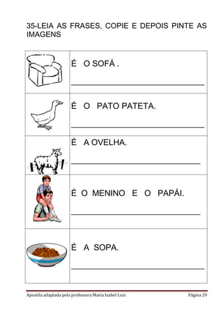 35-LEIA AS FRASES, COPIE E DEPOIS PINTE AS
IMAGENS

É O SOFÁ .
________________________________

É O PATO PATETA.
________________________________

É A OVELHA.
_______________________________

É O MENINO E O PAPÁI.
_______________________________

É A SOPA.
________________________________

Apostila adaptada pela professora Maria Izabel Luiz

Página 29

 