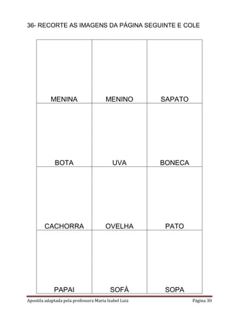 36- RECORTE AS IMAGENS DA PÁGINA SEGUINTE E COLE

MENINA

MENINO

SAPATO

BOTA

UVA

BONECA

CACHORRA

OVELHA

PATO

PAPAI

SOFÁ

SOPA

Apostila adaptada pela professora Maria Izabel Luiz

Página 30

 