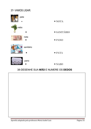 37- VAMOS LIGAR:
pata

 NOTA



nabo



 SANITÁRIO

nota



 PANO

sanitário



 PATA

pano



 NABO

38-DESENHE SUA MÃO E NUMERE OS DEDOS

Apostila adaptada pela professora Maria Izabel Luiz

Página 33

 