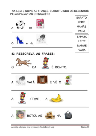 _42- LEIA E COPIE AS FRASES, SUBSTITUINDO OS DESENHOS
PELAS PALAVRAS DO QUADRO:
SAPATO
LEITE
A
dá
__________________________________________

MAMÃE
VACA
SAPATO

O
é da
.
__________________________________________

LEITE
MAMÃE
VACA

43- REESCREVA AS FRASES :

O

DA

É BONITO.

________________________________________________

A

VAI À

E VÊ O

_______________________________________________

A

COME

A

________________________________________________

A

BOTOU AS

Apostila adaptada pela professora Maria Izabel Luiz

NA

Página 36

 