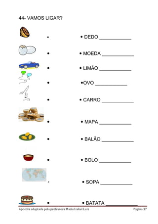 44- VAMOS LIGAR?



 DEDO ____________



 MOEDA ____________



 LIMÃO ____________



OVO ____________



 CARRO ____________



 MAPA ____________



 BALÃO ____________



 BOLO ____________



 SOPA ____________



 BATATA ____________

Apostila adaptada pela professora Maria Izabel Luiz

Página 37

 