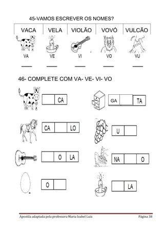 45-VAMOS ESCREVER OS NOMES?

VACA

VELA

VIOLÃO

VOVÓ

VULCÃO

46- COMPLETE COM VA- VE- VI- VO

GA

Apostila adaptada pela professora Maria Izabel Luiz

Página 38

 