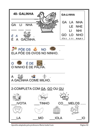 48- GALINHA
______________________
______________________
GA LI NHA
___ ___ ___

GA-LI-NHA

GA LA
LE
LI
GO LO
GU LU

.
É A GALINHA.
É A

NHA
NHE
NHI
NHO
NHU

________________________________________________________

PÕE OS
NO
.
ELA PÕE OS OVOS NO NINHO.
_______________________________________________________

O
É DE
.
O NINHO É DE PALHA.
________________________________________________________

A
.
A GALINHA COME MILHO.
________________________________________________________

2-COMPLETA COM GA, GO OU GU

___IVOTA

___LA

___TINHO

___MO

CO___MELOS ......

___IOLA

Apostila adaptada pela professora Maria Izabel Luiz

___IO
Página 40

 